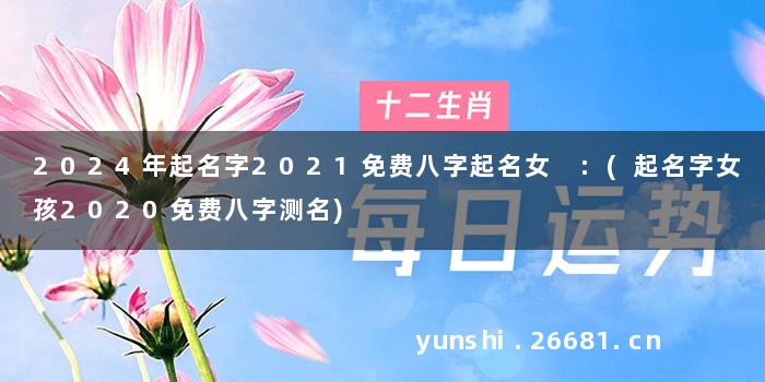 2024年起名字2021免费八字起名女 :(起名字女孩2020免费八字测名)